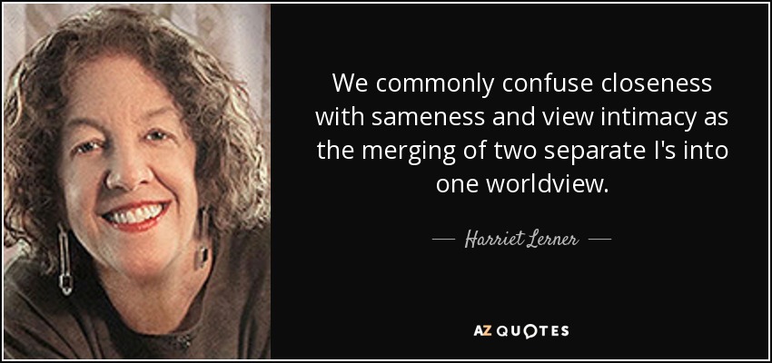 We commonly confuse closeness with sameness and view intimacy as the merging of two separate I's into one worldview. - Harriet Lerner