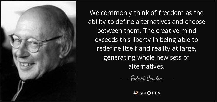 We commonly think of freedom as the ability to define alternatives and choose between them. The creative mind exceeds this liberty in being able to redefine itself and reality at large, generating whole new sets of alternatives. - Robert Grudin