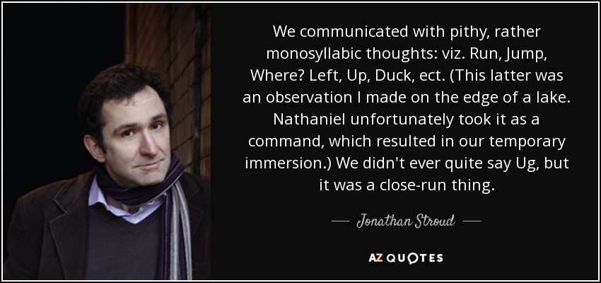 We communicated with pithy, rather monosyllabic thoughts: viz. Run, Jump, Where? Left, Up, Duck, ect. (This latter was an observation I made on the edge of a lake. Nathaniel unfortunately took it as a command, which resulted in our temporary immersion.) We didn't ever quite say Ug, but it was a close-run thing. - Jonathan Stroud