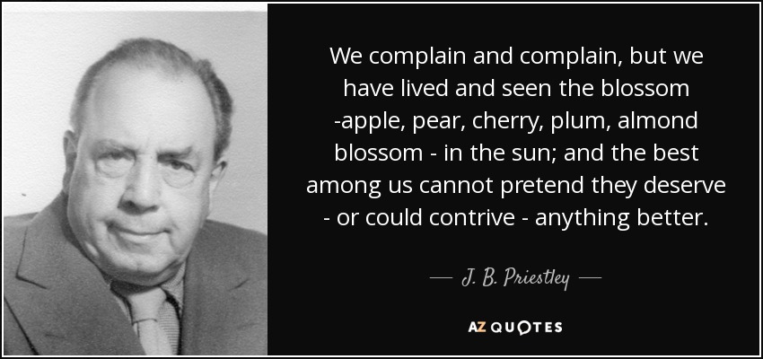 We complain and complain, but we have lived and seen the blossom -apple, pear, cherry, plum, almond blossom - in the sun; and the best among us cannot pretend they deserve - or could contrive - anything better. - J. B. Priestley