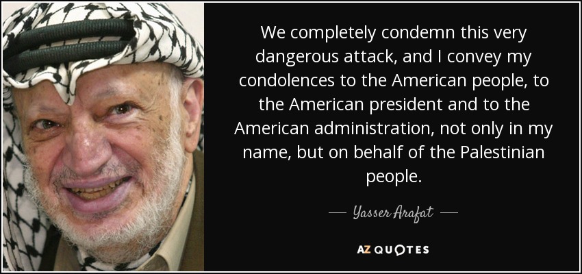 We completely condemn this very dangerous attack, and I convey my condolences to the American people, to the American president and to the American administration, not only in my name, but on behalf of the Palestinian people. - Yasser Arafat