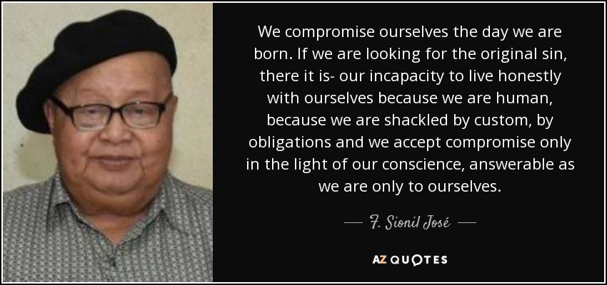 We compromise ourselves the day we are born. If we are looking for the original sin, there it is- our incapacity to live honestly with ourselves because we are human, because we are shackled by custom, by obligations and we accept compromise only in the light of our conscience, answerable as we are only to ourselves. - F. Sionil José