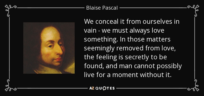 We conceal it from ourselves in vain - we must always love something. In those matters seemingly removed from love, the feeling is secretly to be found, and man cannot possibly live for a moment without it. - Blaise Pascal