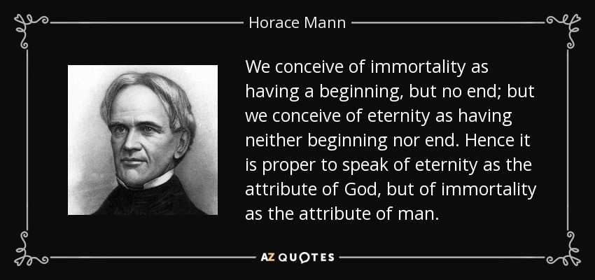 We conceive of immortality as having a beginning, but no end; but we conceive of eternity as having neither beginning nor end. Hence it is proper to speak of eternity as the attribute of God, but of immortality as the attribute of man. - Horace Mann