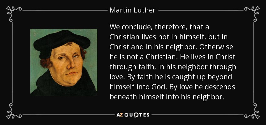 We conclude, therefore, that a Christian lives not in himself, but in Christ and in his neighbor. Otherwise he is not a Christian. He lives in Christ through faith, in his neighbor through love. By faith he is caught up beyond himself into God. By love he descends beneath himself into his neighbor. - Martin Luther