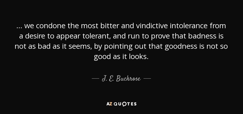 ... we condone the most bitter and vindictive intolerance from a desire to appear tolerant, and run to prove that badness is not as bad as it seems, by pointing out that goodness is not so good as it looks. - J. E. Buckrose