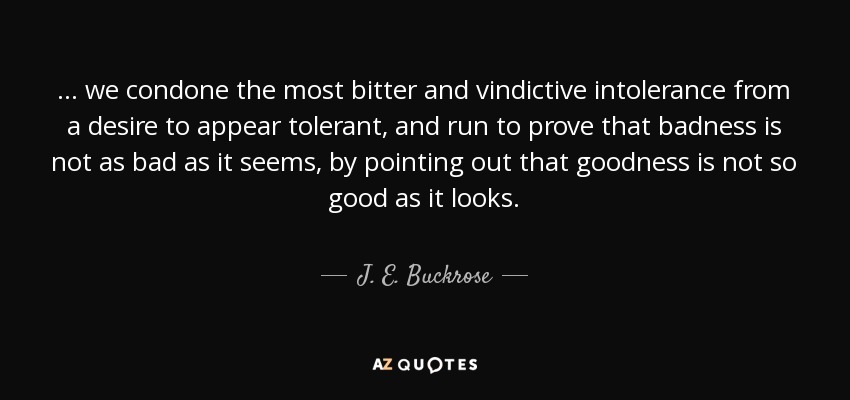 ... we condone the most bitter and vindictive intolerance from a desire to appear tolerant, and run to prove that badness is not as bad as it seems, by pointing out that goodness is not so good as it looks. - J. E. Buckrose