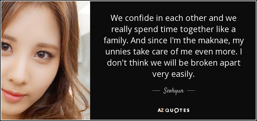 We confide in each other and we really spend time together like a family. And since I'm the maknae, my unnies take care of me even more. I don't think we will be broken apart very easily. - Seohyun