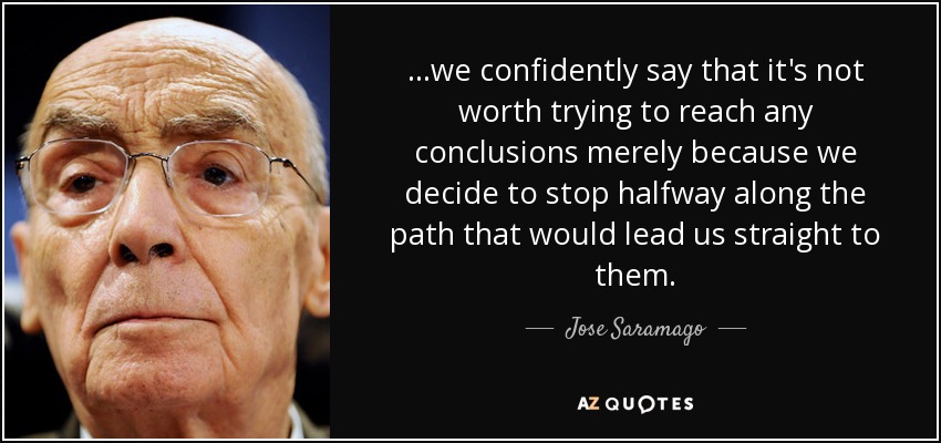 ...we confidently say that it's not worth trying to reach any conclusions merely because we decide to stop halfway along the path that would lead us straight to them. - Jose Saramago