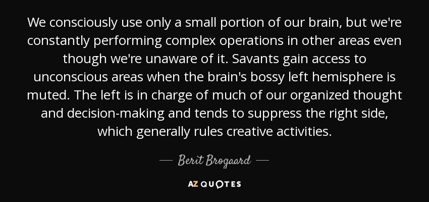We consciously use only a small portion of our brain, but we're constantly performing complex operations in other areas even though we're unaware of it. Savants gain access to unconscious areas when the brain's bossy left hemisphere is muted. The left is in charge of much of our organized thought and decision-making and tends to suppress the right side, which generally rules creative activities. - Berit Brogaard