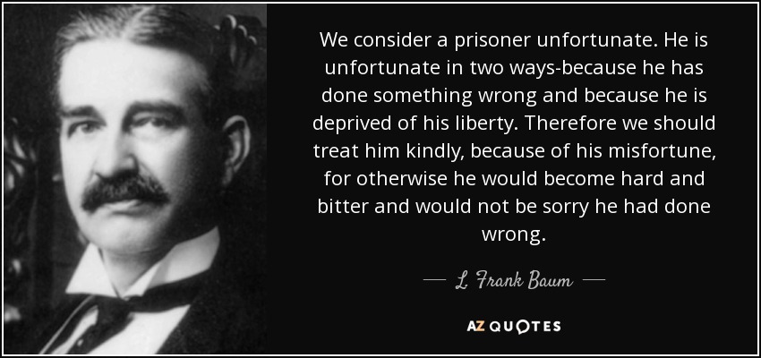 We consider a prisoner unfortunate. He is unfortunate in two ways-because he has done something wrong and because he is deprived of his liberty. Therefore we should treat him kindly, because of his misfortune, for otherwise he would become hard and bitter and would not be sorry he had done wrong. - L. Frank Baum