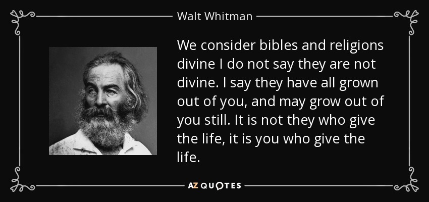 We consider bibles and religions divine I do not say they are not divine. I say they have all grown out of you, and may grow out of you still. It is not they who give the life, it is you who give the life. - Walt Whitman