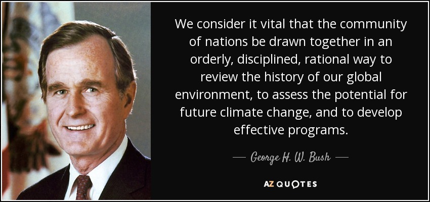 We consider it vital that the community of nations be drawn together in an orderly, disciplined, rational way to review the history of our global environment, to assess the potential for future climate change, and to develop effective programs. - George H. W. Bush