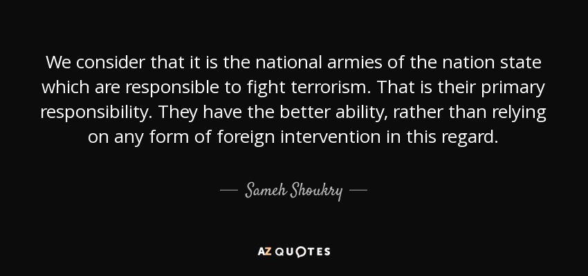 We consider that it is the national armies of the nation state which are responsible to fight terrorism. That is their primary responsibility. They have the better ability, rather than relying on any form of foreign intervention in this regard. - Sameh Shoukry