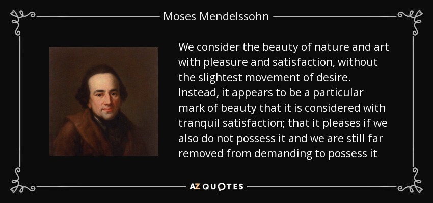 We consider the beauty of nature and art with pleasure and satisfaction, without the slightest movement of desire. Instead, it appears to be a particular mark of beauty that it is considered with tranquil satisfaction; that it pleases if we also do not possess it and we are still far removed from demanding to possess it - Moses Mendelssohn