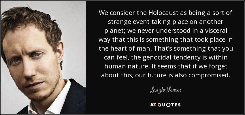 We consider the Holocaust as being a sort of strange event taking place on another planet; we never understood in a visceral way that this is something that took place in the heart of man. That's something that you can feel, the genocidal tendency is within human nature. It seems that if we forget about this, our future is also compromised. - Laszlo Nemes