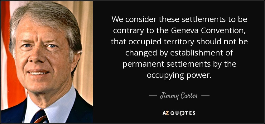 We consider these settlements to be contrary to the Geneva Convention, that occupied territory should not be changed by establishment of permanent settlements by the occupying power. - Jimmy Carter