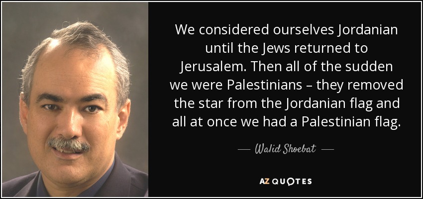 We considered ourselves Jordanian until the Jews returned to Jerusalem. Then all of the sudden we were Palestinians – they removed the star from the Jordanian flag and all at once we had a Palestinian flag. - Walid Shoebat