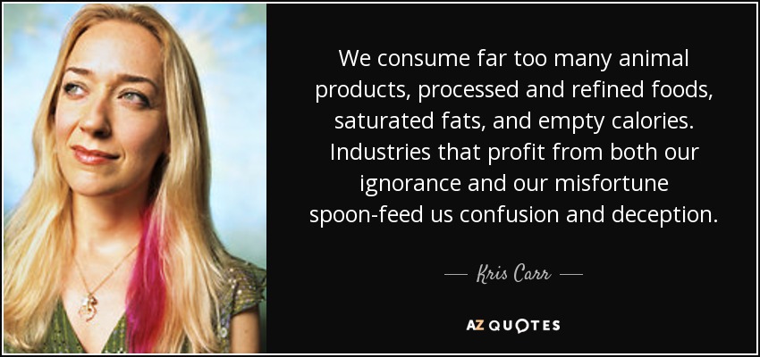 We consume far too many animal products, processed and refined foods, saturated fats, and empty calories. Industries that profit from both our ignorance and our misfortune spoon-feed us confusion and deception. - Kris Carr