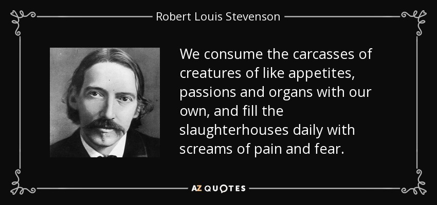 We consume the carcasses of creatures of like appetites, passions and organs with our own, and fill the slaughterhouses daily with screams of pain and fear. - Robert Louis Stevenson