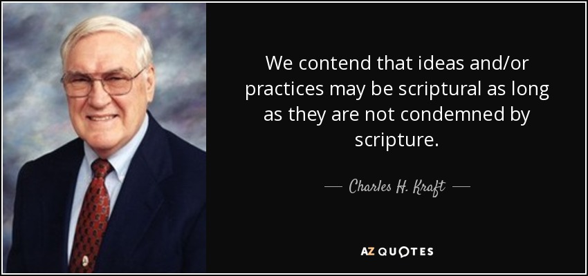 We contend that ideas and/or practices may be scriptural as long as they are not condemned by scripture. - Charles H. Kraft