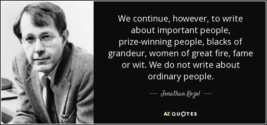 We continue, however, to write about important people, prize-winning people, blacks of grandeur, women of great fire, fame or wit. We do not write about ordinary people. - Jonathan Kozol