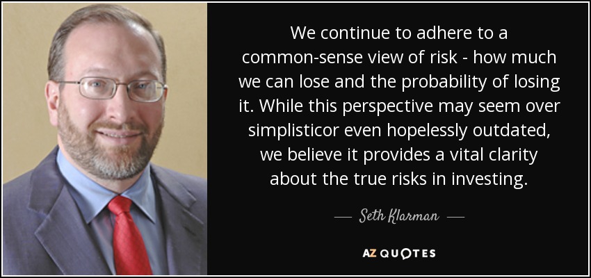 We continue to adhere to a common-sense view of risk - how much we can lose and the probability of losing it. While this perspective may seem over simplisticor even hopelessly outdated, we believe it provides a vital clarity about the true risks in investing. - Seth Klarman