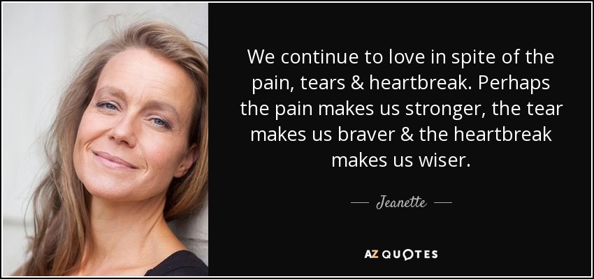 We continue to love in spite of the pain, tears & heartbreak. Perhaps the pain makes us stronger, the tear makes us braver & the heartbreak makes us wiser. - Jeanette