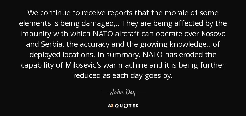We continue to receive reports that the morale of some elements is being damaged, .. They are being affected by the impunity with which NATO aircraft can operate over Kosovo and Serbia, the accuracy and the growing knowledge.. of deployed locations. In summary, NATO has eroded the capability of Milosevic's war machine and it is being further reduced as each day goes by. - John Day