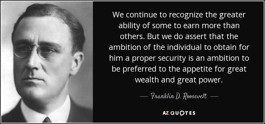 We continue to recognize the greater ability of some to earn more than others. But we do assert that the ambition of the individual to obtain for him a proper security is an ambition to be preferred to the appetite for great wealth and great power. - Franklin D. Roosevelt