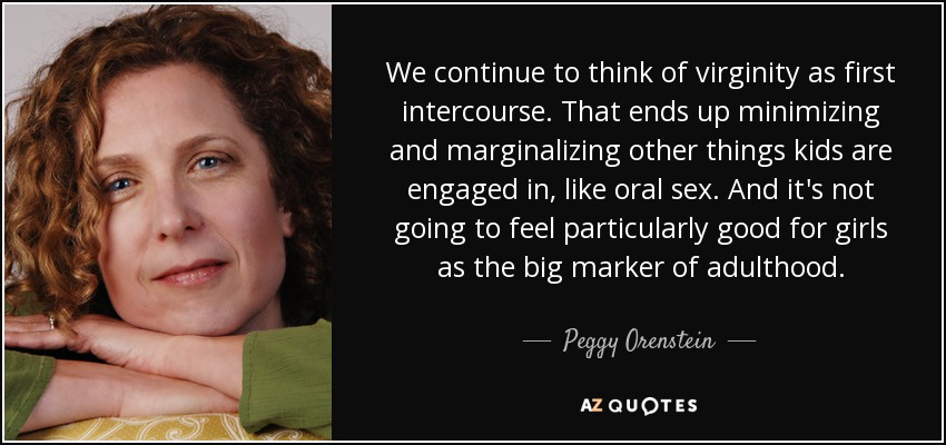 We continue to think of virginity as first intercourse. That ends up minimizing and marginalizing other things kids are engaged in, like oral sex. And it's not going to feel particularly good for girls as the big marker of adulthood. - Peggy Orenstein