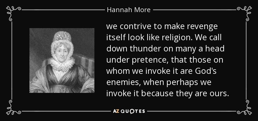 we contrive to make revenge itself look like religion. We call down thunder on many a head under pretence, that those on whom we invoke it are God's enemies, when perhaps we invoke it because they are ours. - Hannah More
