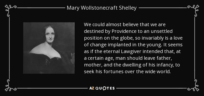 We could almost believe that we are destined by Providence to an unsettled position on the globe, so invariably is a love of change implanted in the young. It seems as if the eternal Lawgiver intended that, at a certain age, man should leave father, mother, and the dwelling of his infancy, to seek his fortunes over the wide world. - Mary Wollstonecraft Shelley