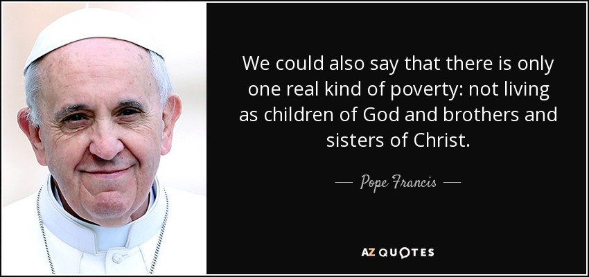 We could also say that there is only one real kind of poverty: not living as children of God and brothers and sisters of Christ. - Pope Francis