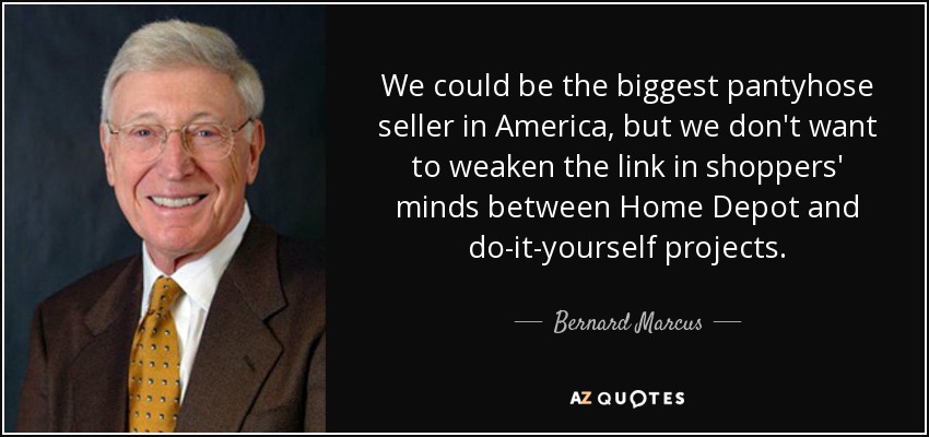 We could be the biggest pantyhose seller in America, but we don't want to weaken the link in shoppers' minds between Home Depot and do-it-yourself projects. - Bernard Marcus