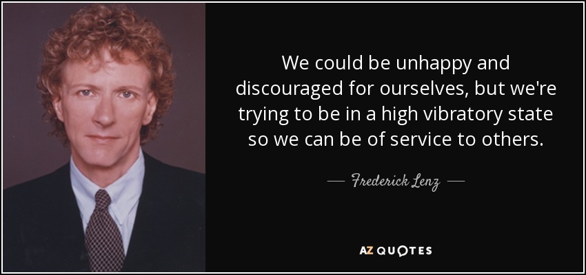 We could be unhappy and discouraged for ourselves, but we're trying to be in a high vibratory state so we can be of service to others. - Frederick Lenz