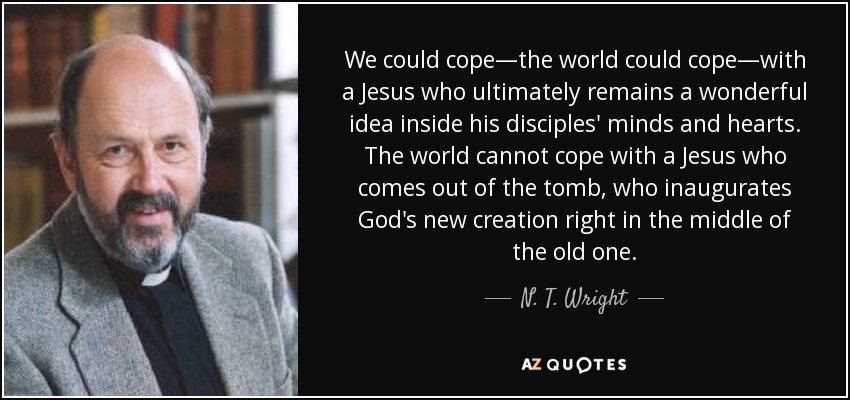 We could cope—the world could cope—with a Jesus who ultimately remains a wonderful idea inside his disciples' minds and hearts. The world cannot cope with a Jesus who comes out of the tomb, who inaugurates God's new creation right in the middle of the old one. - N. T. Wright