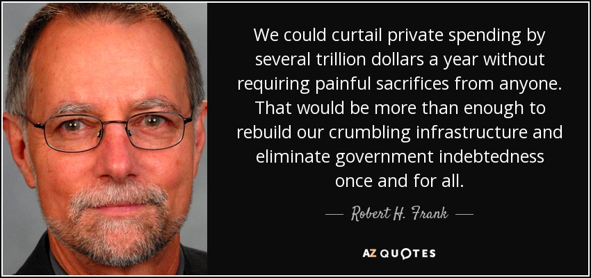 We could curtail private spending by several trillion dollars a year without requiring painful sacrifices from anyone. That would be more than enough to rebuild our crumbling infrastructure and eliminate government indebtedness once and for all. - Robert H. Frank