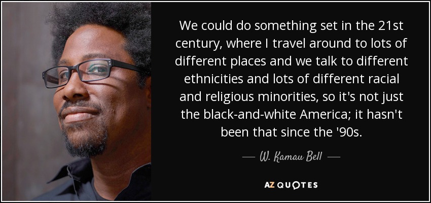 We could do something set in the 21st century, where I travel around to lots of different places and we talk to different ethnicities and lots of different racial and religious minorities, so it's not just the black-and-white America; it hasn't been that since the '90s. - W. Kamau Bell