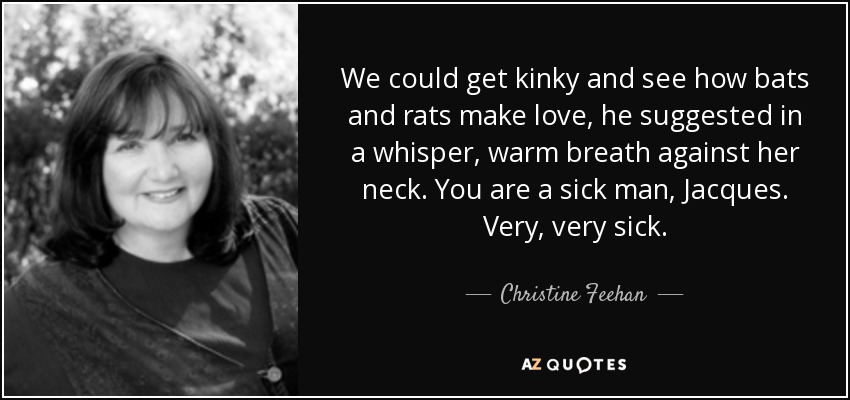 We could get kinky and see how bats and rats make love, he suggested in a whisper, warm breath against her neck. You are a sick man, Jacques. Very, very sick. - Christine Feehan