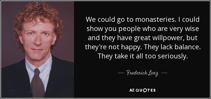 We could go to monasteries. I could show you people who are very wise and they have great willpower, but they're not happy. They lack balance. They take it all too seriously. - Frederick Lenz