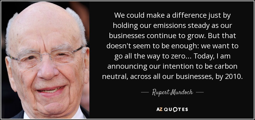 We could make a difference just by holding our emissions steady as our businesses continue to grow. But that doesn't seem to be enough: we want to go all the way to zero... Today, I am announcing our intention to be carbon neutral, across all our businesses, by 2010. - Rupert Murdoch