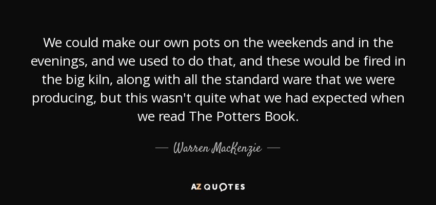 We could make our own pots on the weekends and in the evenings, and we used to do that, and these would be fired in the big kiln, along with all the standard ware that we were producing, but this wasn't quite what we had expected when we read The Potters Book. - Warren MacKenzie