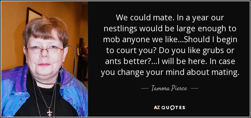 We could mate. In a year our nestlings would be large enough to mob anyone we like...Should I begin to court you? Do you like grubs or ants better?...I will be here. In case you change your mind about mating. - Tamora Pierce
