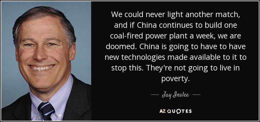 We could never light another match, and if China continues to build one coal-fired power plant a week, we are doomed. China is going to have to have new technologies made available to it to stop this. They're not going to live in poverty. - Jay Inslee