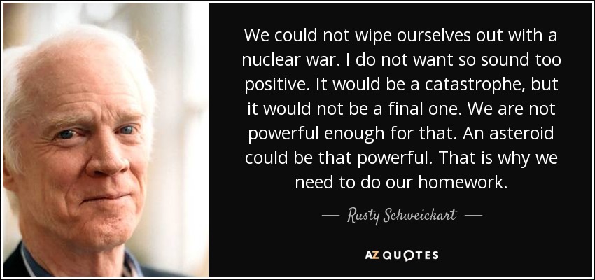 We could not wipe ourselves out with a nuclear war. I do not want so sound too positive. It would be a catastrophe, but it would not be a final one. We are not powerful enough for that. An asteroid could be that powerful. That is why we need to do our homework. - Rusty Schweickart