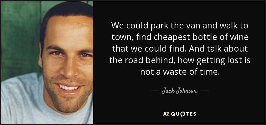 We could park the van and walk to town, find cheapest bottle of wine that we could find. And talk about the road behind, how getting lost is not a waste of time. - Jack Johnson