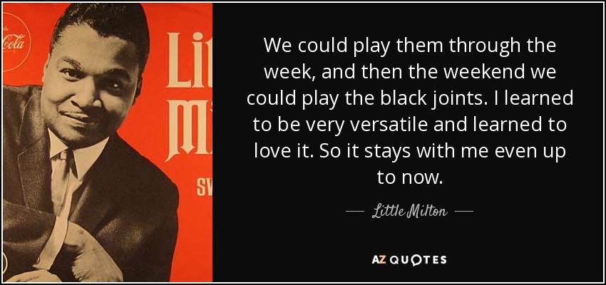 We could play them through the week, and then the weekend we could play the black joints. I learned to be very versatile and learned to love it. So it stays with me even up to now. - Little Milton