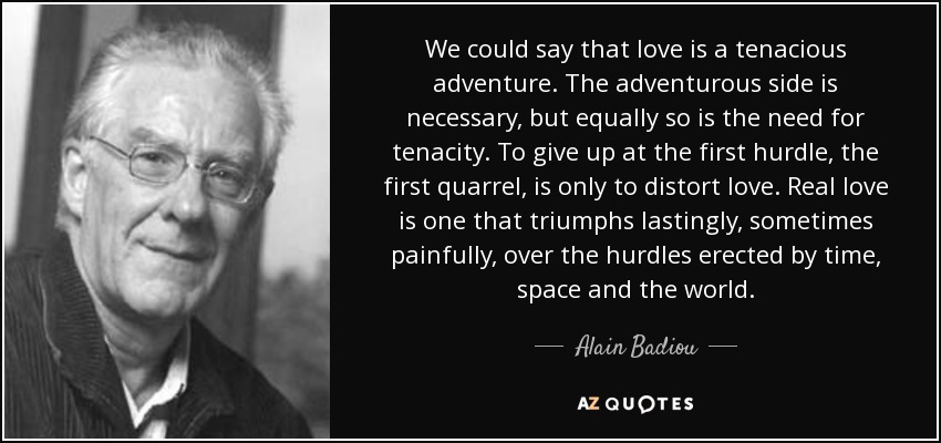 We could say that love is a tenacious adventure. The adventurous side is necessary, but equally so is the need for tenacity. To give up at the first hurdle, the first quarrel, is only to distort love. Real love is one that triumphs lastingly, sometimes painfully, over the hurdles erected by time, space and the world. - Alain Badiou