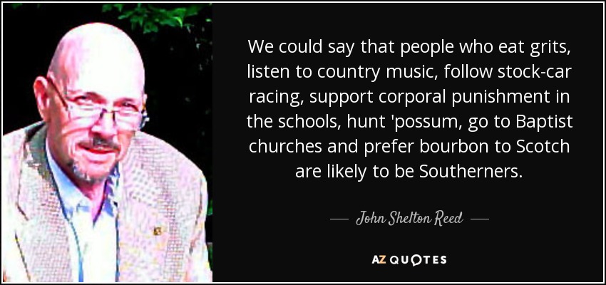We could say that people who eat grits, listen to country music, follow stock-car racing, support corporal punishment in the schools, hunt 'possum, go to Baptist churches and prefer bourbon to Scotch are likely to be Southerners. - John Shelton Reed